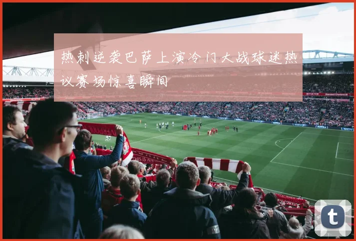 热刺逆袭巴萨上演冷门大战球迷热议赛场惊喜瞬间