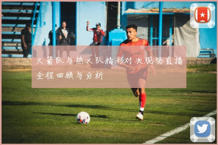 火箭队与热火队精彩对决现场直播全程回顾与分析