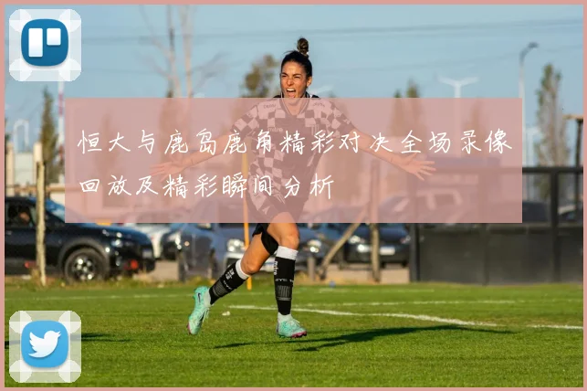 恒大与鹿岛鹿角精彩对决全场录像回放及精彩瞬间分析