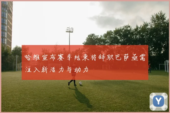 哈维宣布赛季结束将辞职巴萨亟需注入新活力与动力