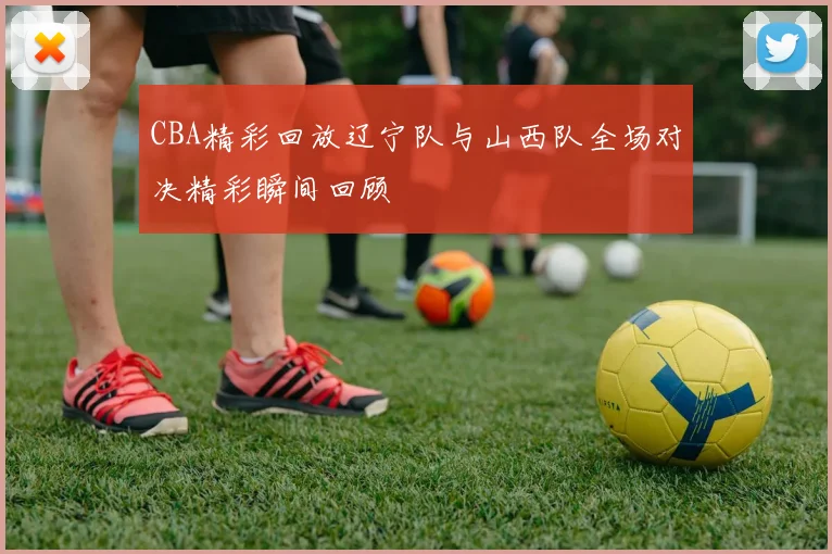 CBA精彩回放辽宁队与山西队全场对决精彩瞬间回顾