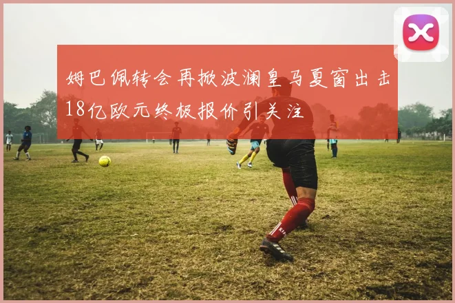 姆巴佩转会再掀波澜皇马夏窗出击18亿欧元终极报价引关注