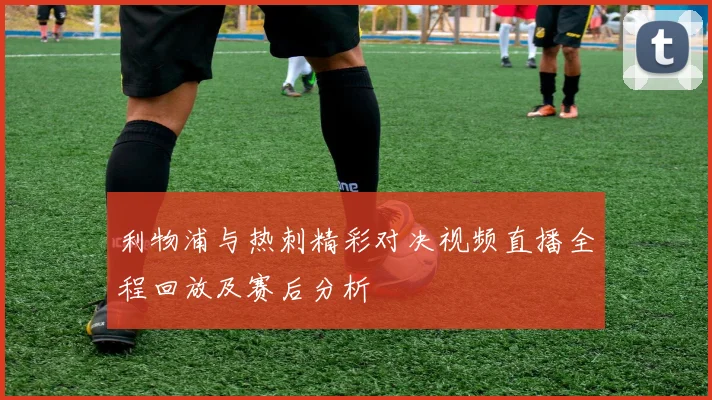 利物浦与热刺精彩对决视频直播全程回放及赛后分析