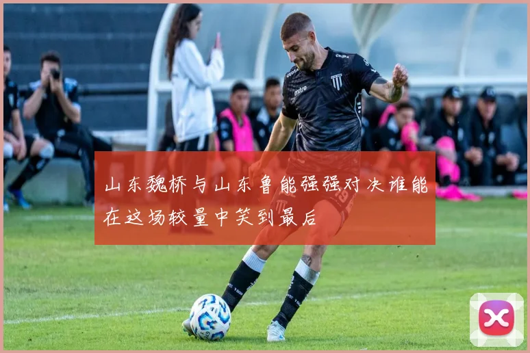 山东魏桥与山东鲁能强强对决谁能在这场较量中笑到最后