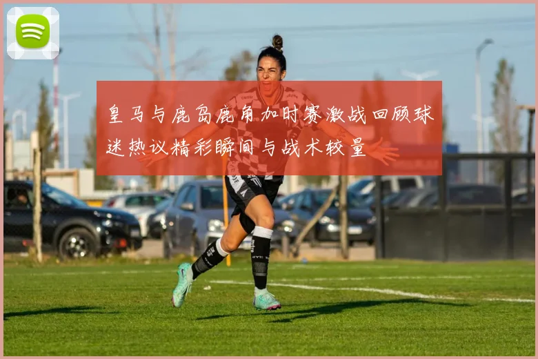 皇马与鹿岛鹿角加时赛激战回顾球迷热议精彩瞬间与战术较量
