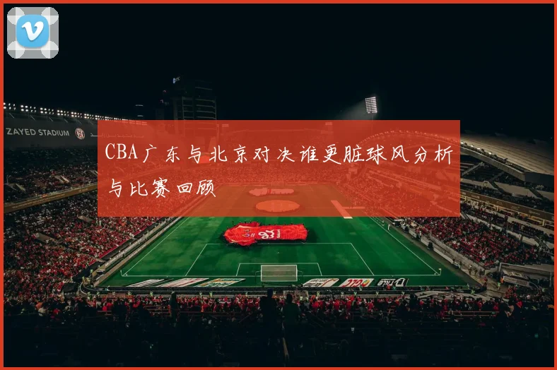 CBA广东与北京对决谁更脏球风分析与比赛回顾