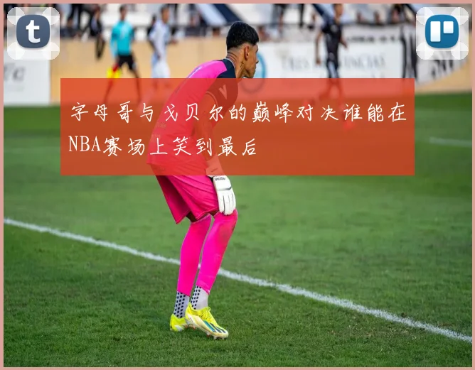 字母哥与戈贝尔的巅峰对决谁能在NBA赛场上笑到最后