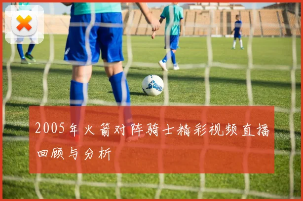 2005年火箭对阵骑士精彩视频直播回顾与分析