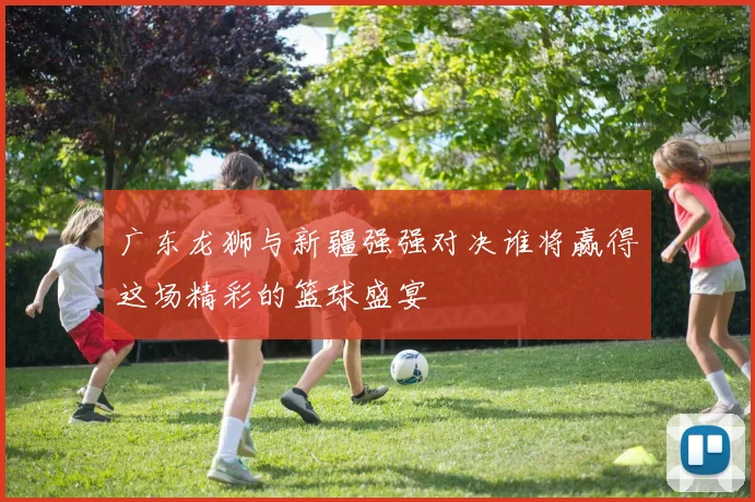 广东龙狮与新疆强强对决谁将赢得这场精彩的篮球盛宴