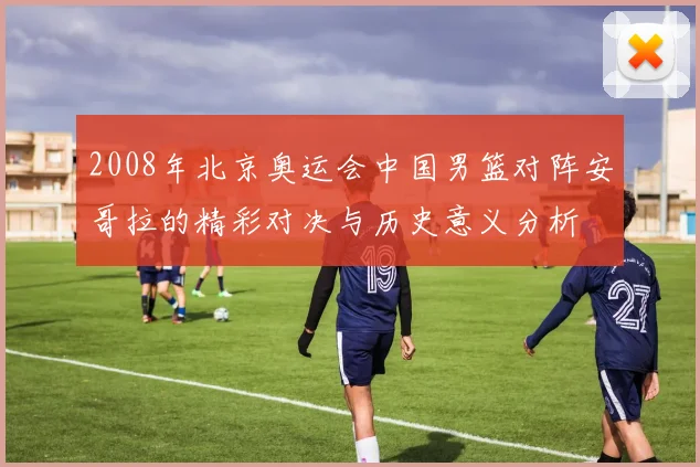 2008年北京奥运会中国男篮对阵安哥拉的精彩对决与历史意义分析
