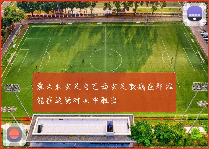 意大利女足与巴西女足激战在即谁能在这场对决中胜出