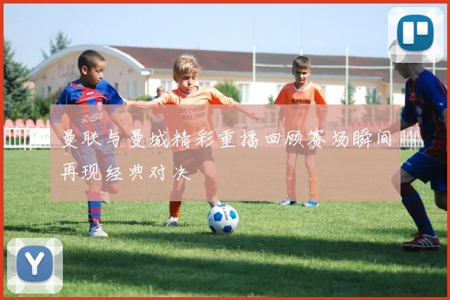 曼联与曼城精彩重播回顾赛场瞬间再现经典对决