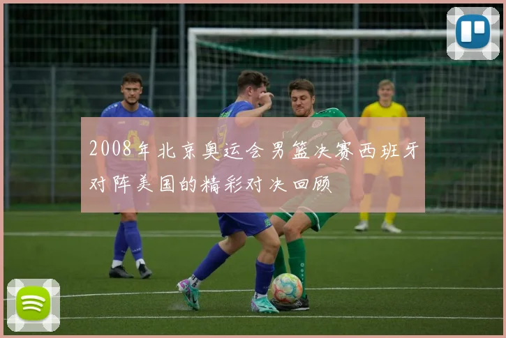 2008年北京奥运会男篮决赛西班牙对阵美国的精彩对决回顾