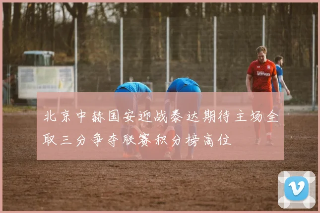 北京中赫国安迎战泰达期待主场全取三分争夺联赛积分榜高位