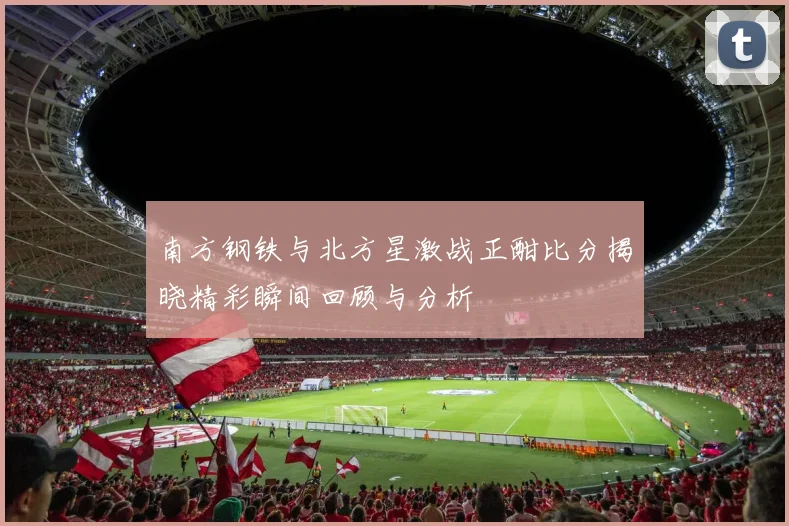 南方钢铁与北方星激战正酣比分揭晓精彩瞬间回顾与分析