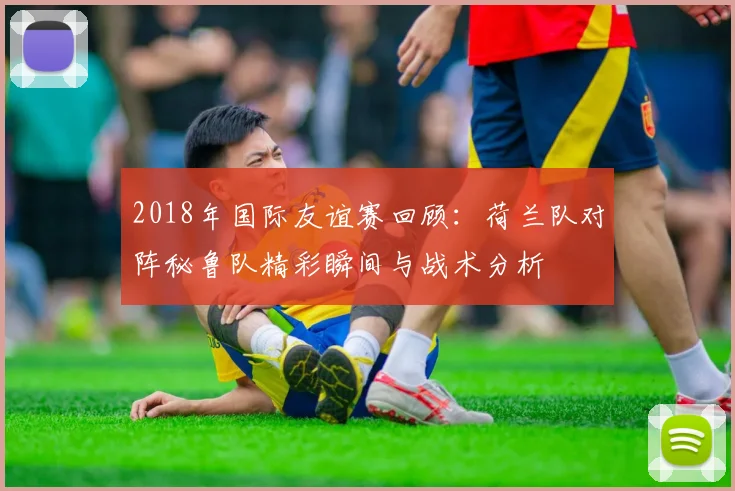 2018年国际友谊赛回顾：荷兰队对阵秘鲁队精彩瞬间与战术分析