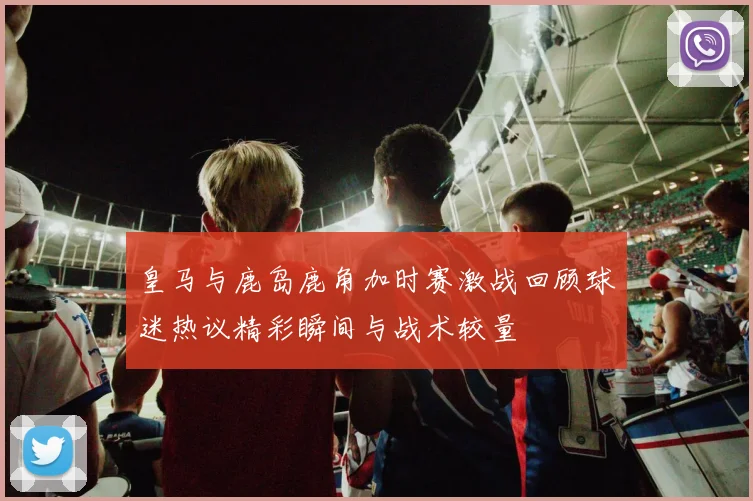 皇马与鹿岛鹿角加时赛激战回顾球迷热议精彩瞬间与战术较量