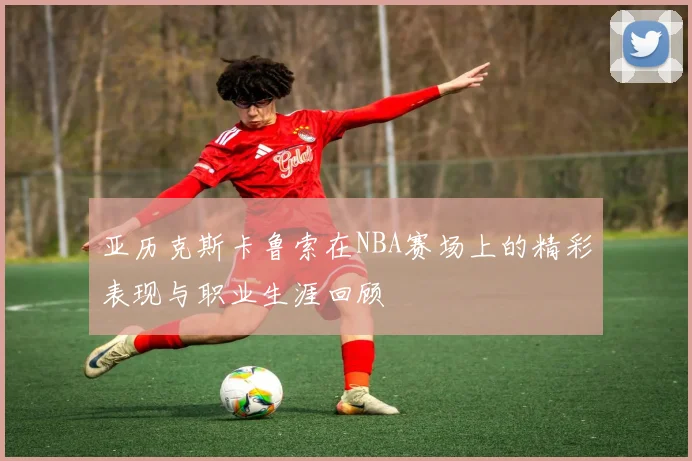 亚历克斯卡鲁索在NBA赛场上的精彩表现与职业生涯回顾