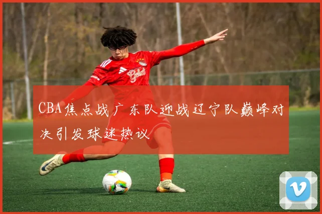 CBA焦点战广东队迎战辽宁队巅峰对决引发球迷热议