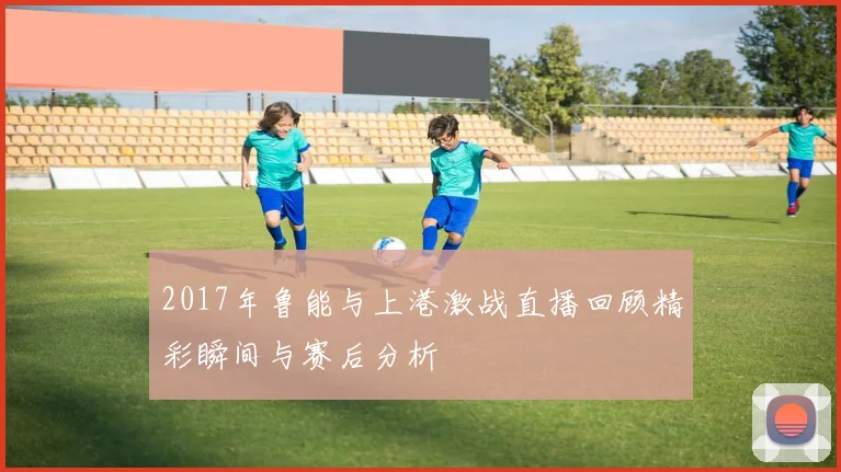 2017年鲁能与上港激战直播回顾精彩瞬间与赛后分析