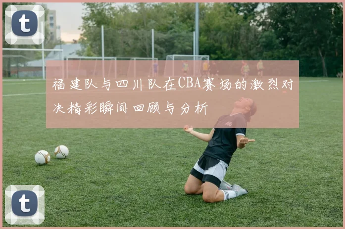 福建队与四川队在CBA赛场的激烈对决精彩瞬间回顾与分析