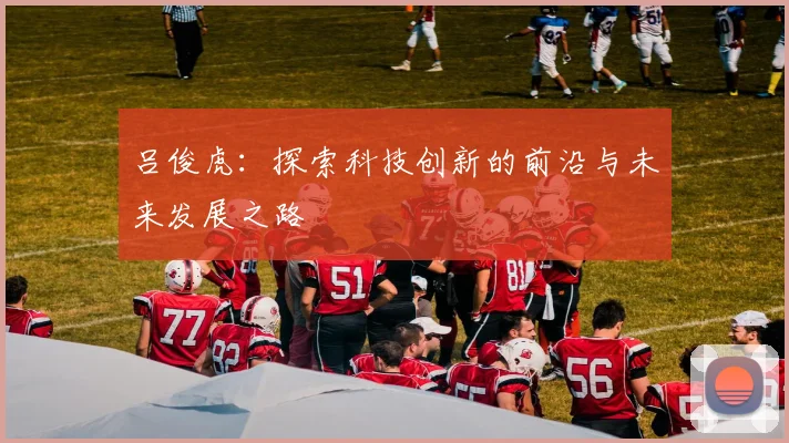 吕俊虎：探索科技创新的前沿与未来发展之路
