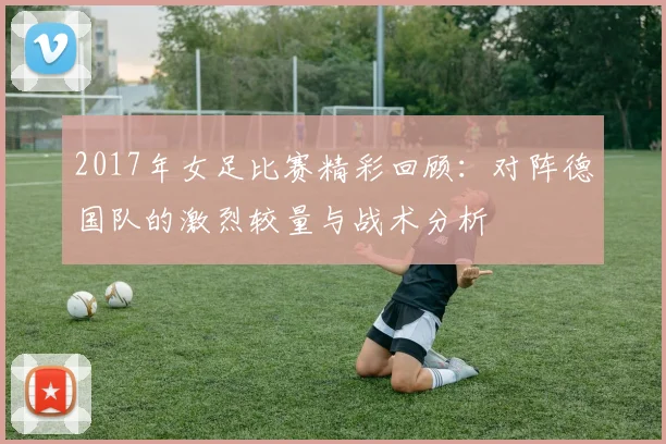 2017年女足比赛精彩回顾：对阵德国队的激烈较量与战术分析