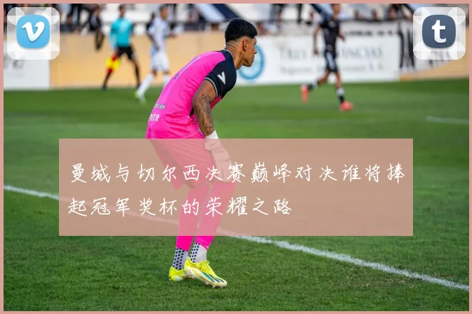 曼城与切尔西决赛巅峰对决谁将捧起冠军奖杯的荣耀之路