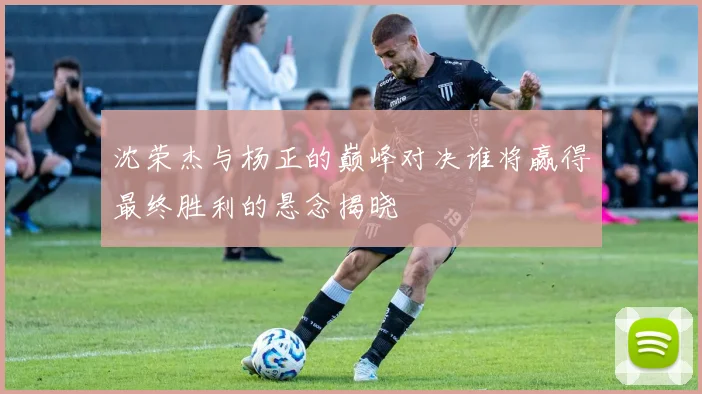 沈荣杰与杨正的巅峰对决谁将赢得最终胜利的悬念揭晓