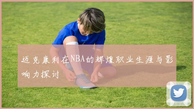迈克康利在NBA的辉煌职业生涯与影响力探讨