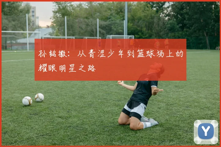 孙铭徽：从青涩少年到篮球场上的耀眼明星之路