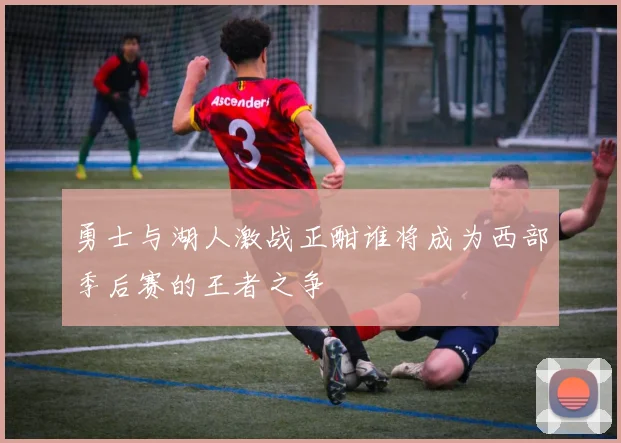 勇士与湖人激战正酣谁将成为西部季后赛的王者之争