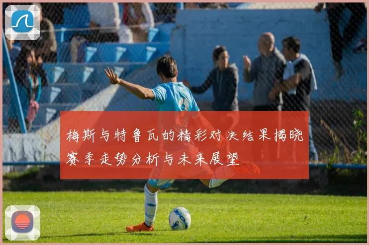 梅斯与特鲁瓦的精彩对决结果揭晓赛季走势分析与未来展望