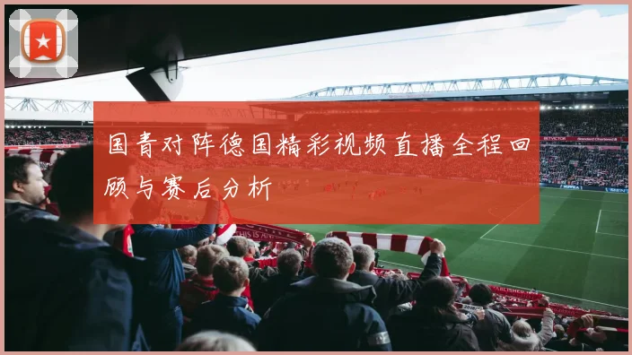 国青对阵德国精彩视频直播全程回顾与赛后分析
